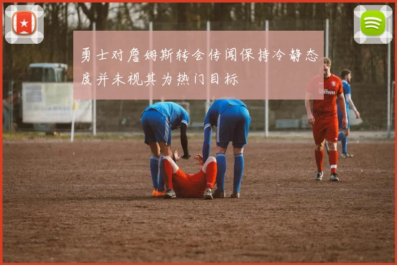 勇士对詹姆斯转会传闻保持冷静态度并未视其为热门目标